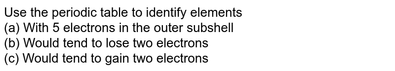 Use the periodic table to identify elements (a) With 5 electrons in the outer subshell (b) Would tend to lose two electrons (c) Would tend to gain two electrons