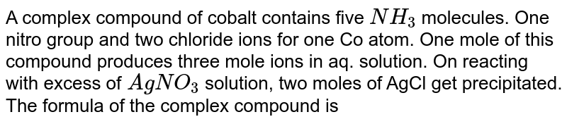 A complex compound of cobalt contains five NH_(3) molecules. One nitro group and two chloride ions for one Co atom. One mole of this compound produces three mole ions in aq. solution. On reacting with excess of AgNO_(3) solution, two moles of AgCl get precipitated. The formula of the complex compound is