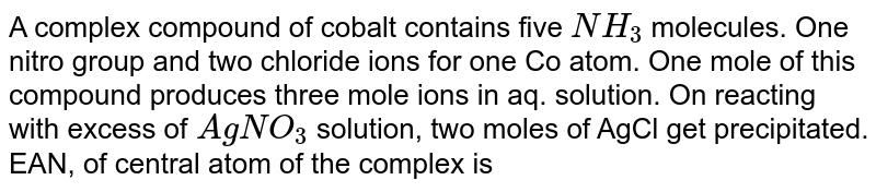 A complex compound of cobalt contains five NH_(3) molecules. One nitro group and two chloride ions for one Co atom. One mole of this compound produces three mole ions in aq. solution. On reacting with excess of AgNO_(3) solution, two moles of AgCl get precipitated. EAN, of central atom of the complex is