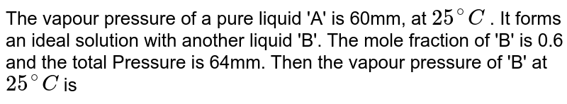 The vapour pressure of a pure liquid 'A' is 60mm, at 25^@C . It forms an ideal solution with another liquid 'B'. The mole fraction of 'B' is 0.6 and the total Pressure is 64mm. Then the vapour pressure of 'B' at 25^@C is