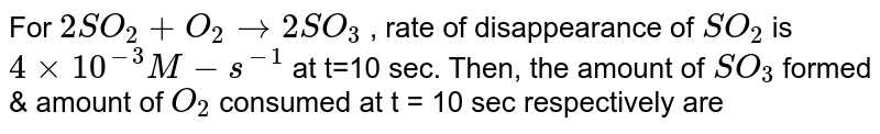 For 2SO_2 + O_2 to 2SO_3 , rate of disappearance of SO_2 is 4 xx 10^(-3) M - s^(-1) at t=10 sec. Then, the amount of SO_3 formed & amount of O_2 consumed at t = 10 sec respectively are