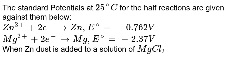 The standard Potentials at `25^@C` for the half reactions are given against them below:   <br>  `Zn^(2+) + 2e^(-) to Zn,E^@ = -0.762V`  <br>  `Mg^(2+) + 2e^(-) to Mg, E^@ = -2.37V`  <br>   When Zn dust is added to a solution of `MgCl_2` 
