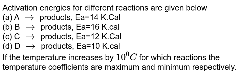 Activation energies for different reactions are given below (a) A to products, Ea=14 K.Cal (b) B to products, Ea=16 K.cal (c) C to products, Ea=12 K.Cal (d) D to products, Ea=10 K.cal If the temperature increases by 10^(0)C for which reactions the temperature coefficients are maximum and minimum respectively.