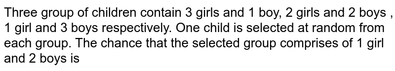 Three groups of children contain 3 girls and one boy , 2 girls and 2 boys , one girl and 3 boys. One child is selected at random from each group . The probability that the three selected consist of 1 girl and 2 boys is 