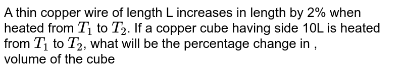 A thin copper wire of length L increases in length by 2% when heated from `T_(1)` to `T_(2)`. If a copper cube having side 10L is heated from  `T_(1)` to `T_(2)`,  what will be the percentage change in  ,<br>  volume of the cube