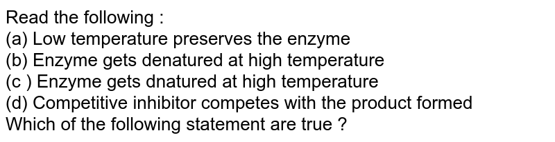 Read the following : (a) Low temperature preserves the enzyme (b) Enzyme gets denatured at high temperature (c ) Enzyme gets dnatured at high temperature (d) Competitive inhibitor competes with the product formed Which of the following statement are true ?