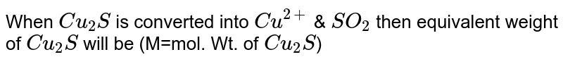 When `Cu_(2)S` is converted into `Cu^(2+)` & `SO_(2)` then equivalent weight of `Cu_(2)S` will be (M=mol. Wt. of `Cu_(2)S`) 