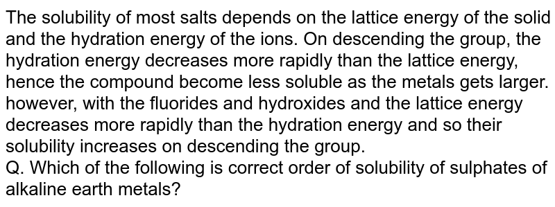The solubility of most salts depends on the lattice energy of the solid and the hydration energy of the ions. On descending the group, the hydration energy decreases more rapidly than the lattice energy, hence the compound become less soluble as the metals gets larger. however, with the fluorides and hydroxides and the lattice energy decreases more rapidly than the hydration energy and so their solubility increases on descending the group. <br> Q. Which of the following is correct order of solubility of sulphates of alkaline earth metals?