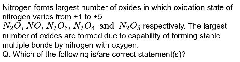 Nitrogen forms largest number of oxides in which oxidation state of nitrogen varies from +1 to +5 `N_(2)O,NO,N_(2)O_(3),N_(2)O_(4) and N_(2)O_(5)` respectively. The largest number of oxides are formed due to  capability of forming stable multiple bonds by nitrogen with oxygen. <br> Q. Which of the following is/are correct statement(s)?