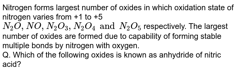Nitrogen forms largest number of oxides in which oxidation state of nitrogen varies from +1 to +5 `N_(2)O,NO,N_(2)O_(3),N_(2)O_(4) and N_(2)O_(5)` respectively. The largest number of oxides are formed due to  capability of forming stable multiple bonds by nitrogen with oxygen. <br> Q. Which of the following oxides is known as anhydride of nitric acid?