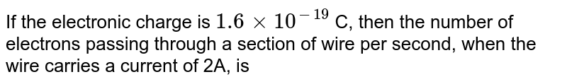 If the electronic charge is 1.6 xx 10^(-19) C, then the number of electrons passing through a section of wire per second, when the wire carries a current of 2A, is