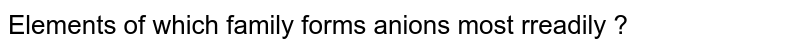 Elements of which family forms anions most rreadily ?