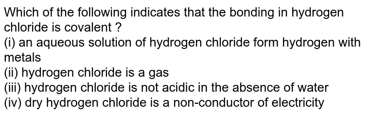 Which of the following indicates that the bonding in hydrogen chloride is covalent ? (i) an aqueous solution of hydrogen chloride form hydrogen with metals (ii) hydrogen chloride is a gas (iii) hydrogen chloride is not acidic in the absence of water (iv) dry hydrogen chloride is a non-conductor of electricity