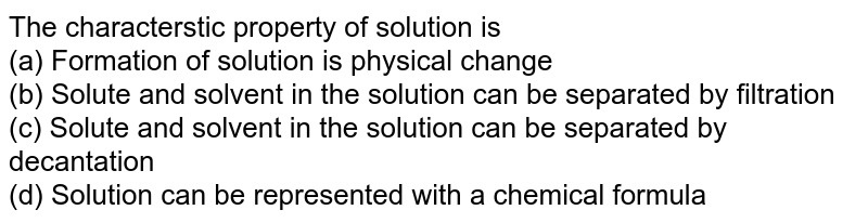 The characterstic property of solution is (a) Formation of solution is physical change (b) Solute and solvent in the solution can be separated by filtration (c) Solute and solvent in the solution can be separated by decantation (d) Solution can be represented with a chemical formula