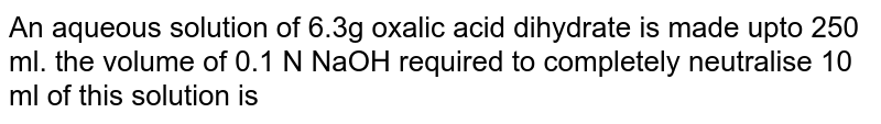 An aqueous solution of 6.3g oxalic acid dihydrate is made upto 250 ml. the volume of 0.1 N NaOH required to completely neutralise 10 ml of this solution is
