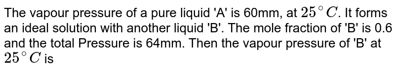 The vapour pressure of a pure liquid 'A' is 60mm, at 25^@C . It forms an ideal solution with another liquid 'B'. The mole fraction of 'B' is 0.6 and the total Pressure is 64mm. Then the vapour pressure of 'B' at 25^@C is