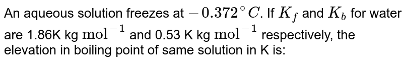 An aqueous solution freezes at - 0.372^@C . If K_f and K_b for water are 1.86K kg "mol"^(-1) and 0.53 K kg "mol"^(-1) respectively, the elevation in boiling point of same solution in K is: