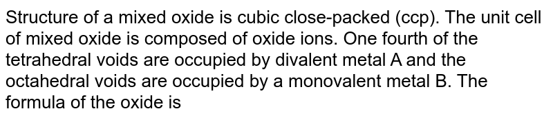 Structure of a mixed oxide is cubic close-packed (ccp). The unit cell of mixed oxide is composed of oxide ions. One fourth of the tetrahedral voids are occupied by divalent metal A and the octahedral voids are occupied by a monovalent metal B. The formula of the oxide is
