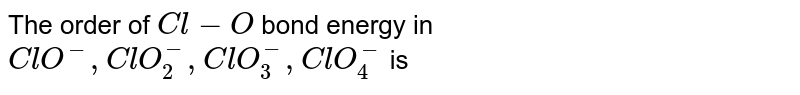 The order of `Cl - O` bond energy in `ClO^(-), ClO_(2)^(-), ClO_(3)^(-), CIO_(4)^(-)` is
