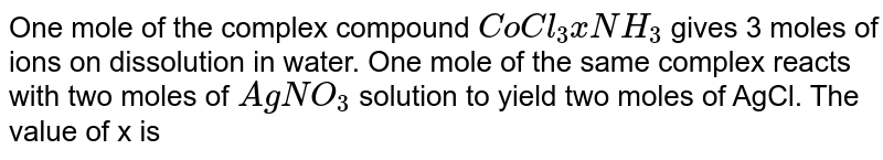 One mole of the complex compound CoCl_3 xNH_3 gives 3 moles of ions on dissolution in water. One mole of the same complex reacts with two moles of AgNO_3 solution to yield two moles of AgCl. The value of x is