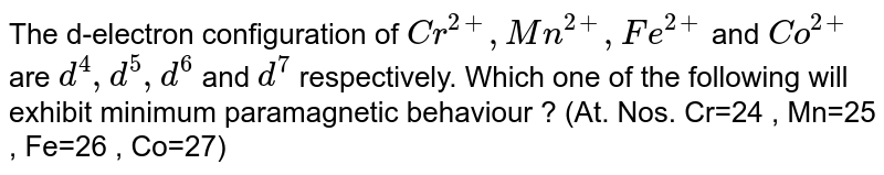 The d-electron configuration of Cr^(2+), Mn^(2+), Fe^(2+) and Co^(2+) are d^4, d^5,d^6 and d^7 respectively. Which one of the following will exhibit minimum paramagnetic behaviour ? (At. Nos. Cr=24 , Mn=25 , Fe=26 , Co=27)