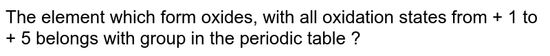 The element which form oxides, with all oxidation states from + 1 to + 5 belongs with group in the periodic table ?