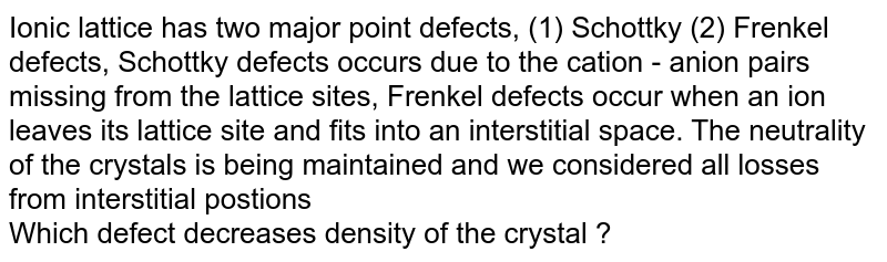 Ionic lattice has two major point defects, (1) Schottky (2) Frenkel defects, Schottky defects occurs due to the cation - anion pairs missing from the lattice sites, Frenkel defects occur when an ion leaves its lattice site and fits into an interstitial space. The neutrality of the crystals is being maintained and we considered all losses from interstitial postions Which defect decreases density of the crystal ?