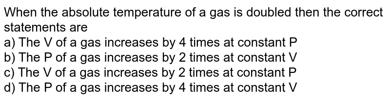 When the absolute temperature of a gas is doubled then the correct statements are a) The V of a gas increases by 4 times at constant P b) The P of a gas increases by 2 times at constant V c) The V of a gas increases by 2 times at constant P d) The P of a gas increases by 4 times at constant V