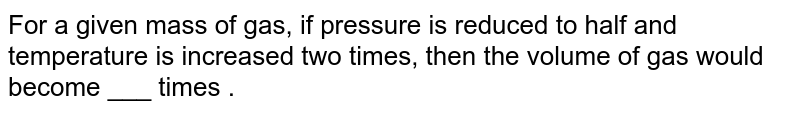 For a given mass of gas, if pressure is reduced to half and temperature is increased two times, then the volume of gas would become ___ times .
