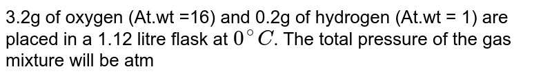 3.2g of oxygen (At.wt =16) and 0.2g of hydrogen (At.wt = 1) are placed in a 1.12 litre flask at 0^@C . The total pressure of the gas mixture will be atm