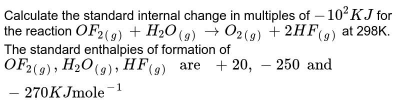 Calculate the standard internal change in multiples of `-10^(2)KJ` for the reaction `OF_(2(g)) + H_(2)O_((g)) rarr O_(2(g)) + 2HF_((g))` at 298K. The standard enthalpies of formation of `OF_(2(g)), H_(2)O_((g)), HF_((g)) " are " +20, -250 and -270KJ "mole"^(-1)`