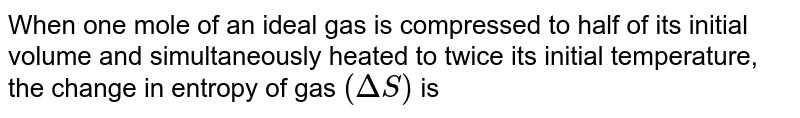 When one mole of an ideal gas is compressed to half of its initial volume and simultaneously heated to twice its initial temperature, the change in entropy of gas `(Delta S)` is
