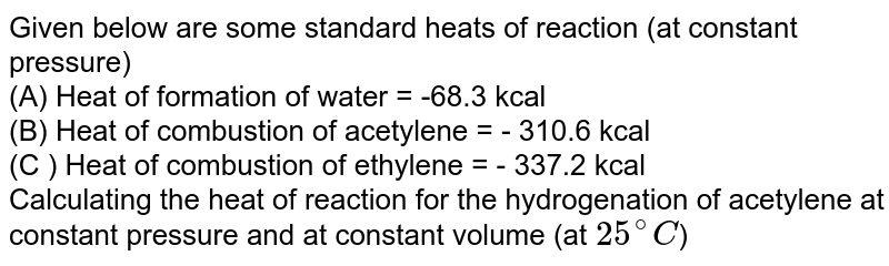 Given below are some standard heats of reaction (at constant pressure) <br> (A) Heat of formation of water = -68.3 kcal <br> (B) Heat of combustion of acetylene = - 310.6 kcal <br> (C ) Heat of combustion of ethylene = - 337.2 kcal <br> Calculating the heat of reaction for the hydrogenation of acetylene at constant pressure and at constant volume (at `25^(@)C`)
