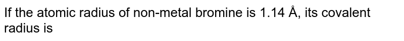 If the atomic radius of non-metal bromine is 1.14 Å, its covalent radius is