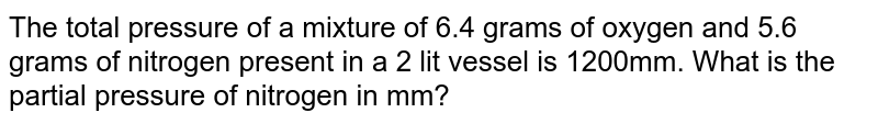 The total pressure of a mixture of 6.4 grams of oxygen and 5.6 grams of nitrogen present in a 2 lit vessel is 1200 mm . What is the partial pressure of nitrogen in mm ?