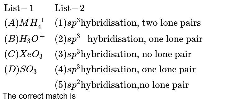 {:("List" -1,"List"-2),((A) MH_(4)^(+),(1)sp^(3) "hybridisation, two lone pairs "),((B)H_(3)O^(+),(2)sp^(3) " hybridisation, one lone pair "),((C)XeO_(3),(3)sp^(3)"hybridisation, no lone pair "),((D) SO_(3),(4)sp^(3)"hybridisation, one lone pair "),("",(5)sp^(2) "hybridisation,no lone pair "):} The correct match is