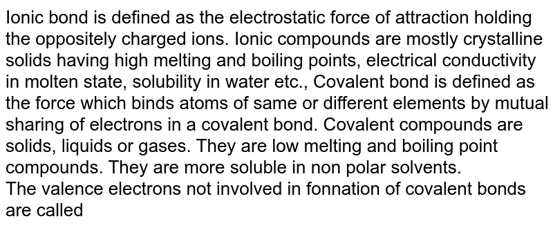 Ionic bond is defined as the electrostatic force of attraction holding the oppositely charged ions. Ionic compounds are mostly crystalline solids having high melting and boiling points, electrical conductivity in molten state, solubility in water etc., Covalent bond is defined as the force which binds atoms of same or different elements by mutual sharing of electrons in a covalent bond. Covalent compounds are solids, liquids or gases. They are low melting and boiling point compounds. They are more soluble in non polar solvents. The valence electrons not involved in fonnation of covalent bonds are called