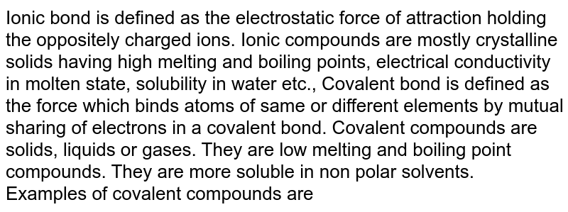 Ionic bond is defined as the electrostatic force of attraction holding the oppositely charged ions. Ionic compounds are mostly crystalline solids having high melting and boiling points, electrical conductivity in molten state, solubility in water etc., Covalent bond is defined as the force which binds atoms of same or different elements by mutual sharing of electrons in a covalent bond. Covalent compounds are solids, liquids or gases. They are low melting and boiling point compounds. They are more soluble in non polar solvents. Examples of covalent compounds are