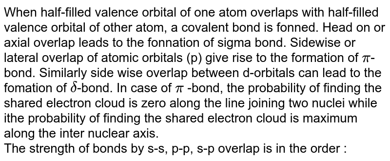 When half-filled valence orbital of one atom overlaps with half-filled valence orbital of other atom, a covalent bond is fonned. Head on or axial overlap leads to the fonnation of sigma bond. Sidewise or lateral overlap of atomic orbitals (p) give rise to the formation of pi -bond. Similarly side wise overlap between d-orbitals can lead to the fomation of delta -bond. In case of pi -bond, the probability of finding the shared electron cloud is zero along the line joining two nuclei while ithe probability of finding the shared electron cloud is maximum along the inter nuclear axis. The strength of bonds by s-s, p-p, s-p overlap is in the order :