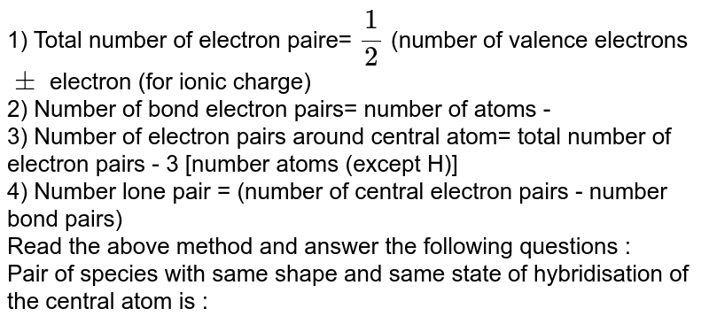 1) Total number of electron paire= (1)/(2) (number of valence electrons pm electron (for ionic charge) 2) Number of bond electron pairs= number of atoms - 3) Number of electron pairs around central atom= total number of electron pairs - 3 [number atoms (except H)] 4) Number lone pair = (number of central electron pairs - number bond pairs) Read the above method and answer the following questions : Pair of species with same shape and same state of hybridisation of the central atom is :