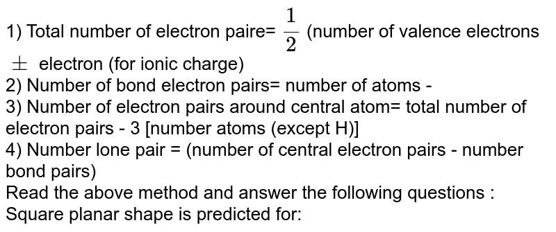 1) Total number of electron paire= (1)/(2) (number of valence electrons pm electron (for ionic charge) 2) Number of bond electron pairs= number of atoms - 3) Number of electron pairs around central atom= total number of electron pairs - 3 [number atoms (except H)] 4) Number lone pair = (number of central electron pairs - number bond pairs) Read the above method and answer the following questions : Square planar shape is predicted for: