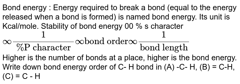 Bond energy : Energy required to break a bond (equal to the energy released when a bond is formed) is named bond energy. Its unit is Kcal/mole. Stability of bond energy 00 % s character oo(1)/(% "P character")oo "bond order" oo(1)/("bond length") Higher is the number of bonds at a place, higher is the bond energy. Write down bond energy order of C- H bond in (A) -C- H, (B) = C-H, (C) = C - H