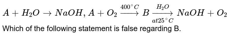 `A+H_(2)OrarrNaOH, A+O_(2)overset(400^(@)C)rarrBunderset(at 25^(@)C)overset(H_(2)O)rarr NaOH + O_(2)` Which of the following statement is false regarding B.