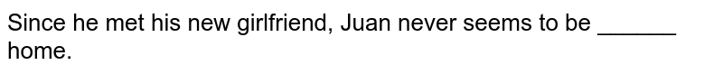 Since he met his new girlfriend, Juan never seems to be ______ home.