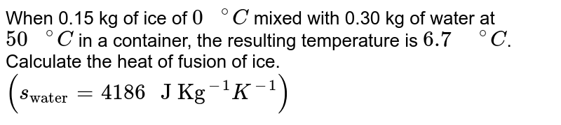 When 0.15 kg of ice of `"0 "^(@)C` mixed with 0.30 kg of water at `"50 "^(@)C` in a container, the resulting temperature is `6.7" "^(@)C`. Calculate the heat of fusion of ice. `(s_("water")=4186" J Kg"^(-1)K^(-1))` 