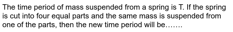 The time period of mass suspended from a spring is T. If the spring is cut into four equal parts and the same mass is suspended from one of the parts, then the new time period will be…….