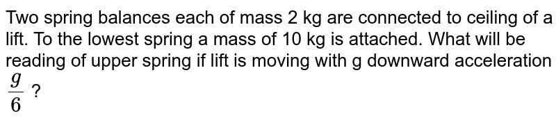 Two spring balances each of mass 2 kg are connected to ceiling of a lift. To the lowest spring a mass of 10 kg is attached. What will be reading of upper spring if lift is moving with g downward acceleration (g)/(6) ?