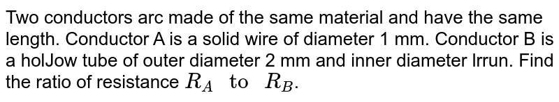 Two conductors arc made of the same material and have the same length. Conductor A is a solid wire of diameter 1 mm. Conductor B is a holJow tube of outer diameter 2 mm and inner diameter lrrun. Find the ratio of resistance R_(A)" to " R_(B) .