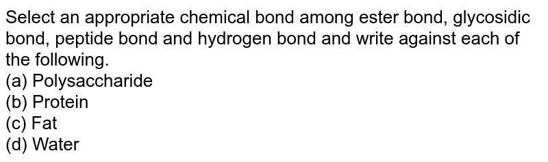 Select an appropriate chemical bond among ester bond, glycosidic bond, peptide bond and hydrogen bond and write against each of the following. (a) Polysaccharide (b) Protein (c) Fat (d) Water