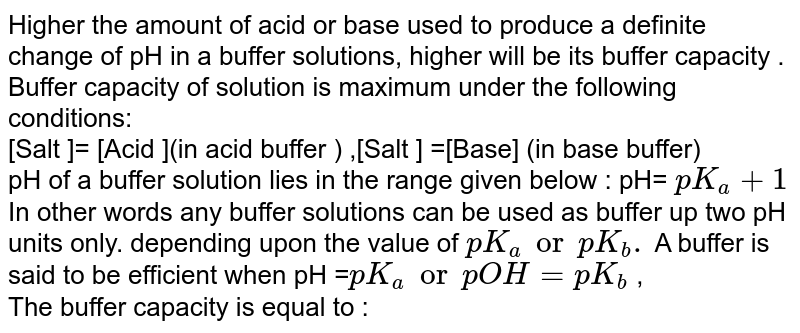 Higher the amount of acid or base used to produce a definite change of pH in a buffer solution,higher will be its buffer capacity. Buffer capacity of solution is maximum under the following conditions: <br>  [Salt= [Acid] (in acid buffer), [Salt] = [Base] (in base buffer) pH of a buffer solution lies in the range given below: pH = `pk_(a)pm1`, <br>  In other words, any buffer solution can be used as buffer up to two pH units only, depending upon the value of `pK_(a)`, or `pK_(b),`. A buffer is said to be efficient when `pH_(a) =pK_(a)`, or pOH= `pk_(b)` <br> The bulfer capacity is equal to :